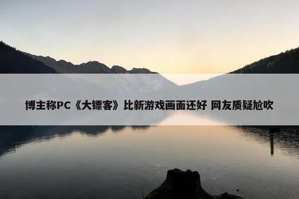 博主称PC《大镖客》比新游戏画面还好 网友质疑尬吹