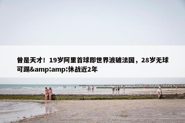 曾是天才！19岁阿里首球即世界波破法国，28岁无球可踢&amp;休战近2年