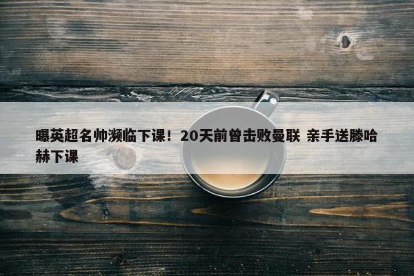 曝英超名帅濒临下课！20天前曾击败曼联 亲手送滕哈赫下课