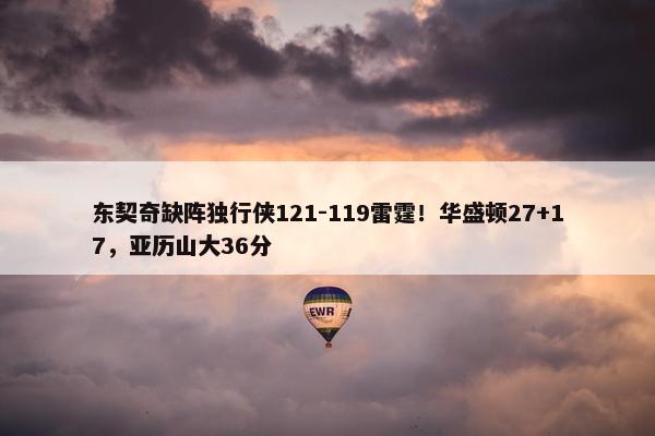 东契奇缺阵独行侠121-119雷霆！华盛顿27+17，亚历山大36分