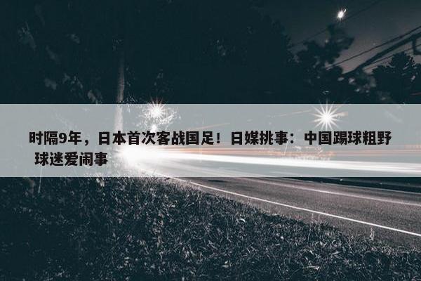 时隔9年，日本首次客战国足！日媒挑事：中国踢球粗野 球迷爱闹事