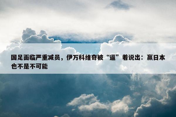 国足面临严重减员，伊万科维奇被“逼”着说出：赢日本也不是不可能