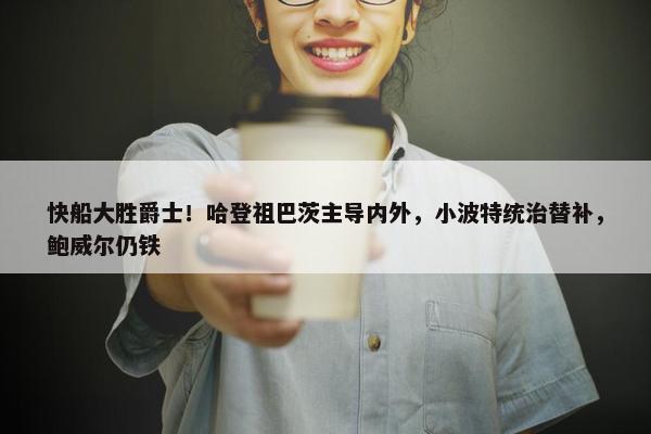 快船大胜爵士！哈登祖巴茨主导内外，小波特统治替补，鲍威尔仍铁