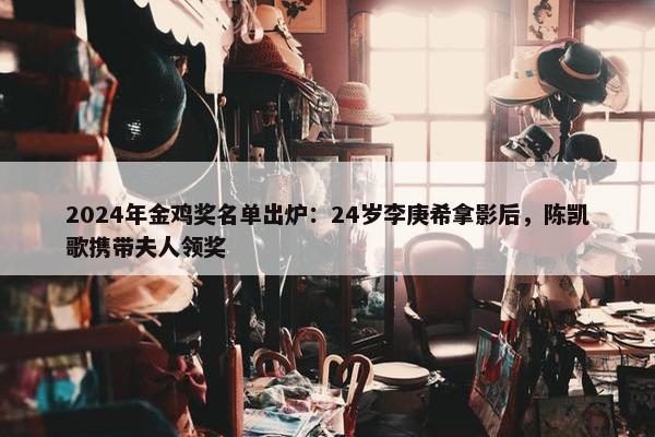 2024年金鸡奖名单出炉：24岁李庚希拿影后，陈凯歌携带夫人领奖