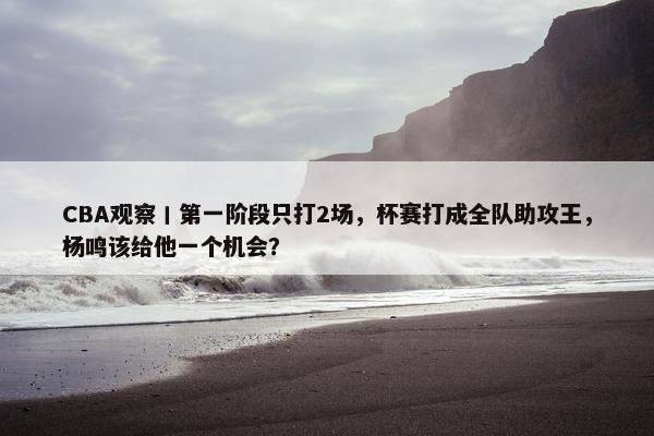 CBA观察丨第一阶段只打2场，杯赛打成全队助攻王，杨鸣该给他一个机会？