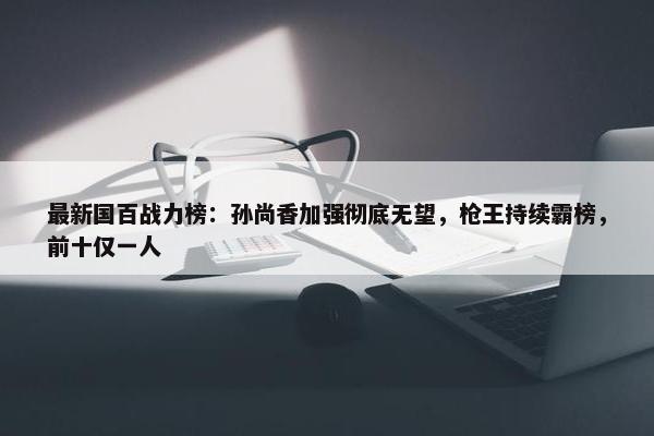 最新国百战力榜：孙尚香加强彻底无望，枪王持续霸榜，前十仅一人