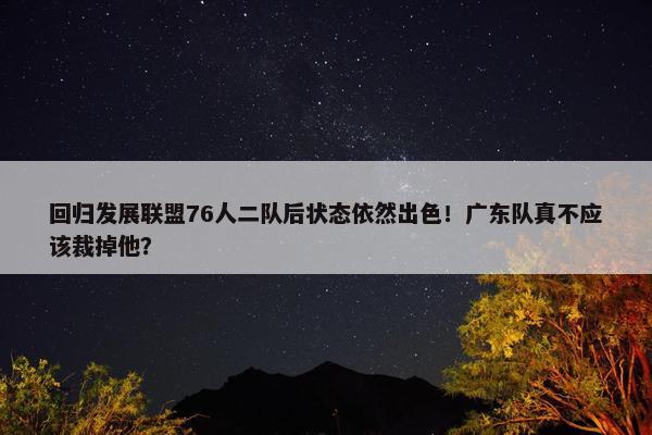 回归发展联盟76人二队后状态依然出色！广东队真不应该裁掉他？