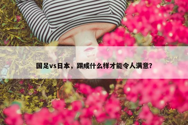 国足vs日本，踢成什么样才能令人满意？