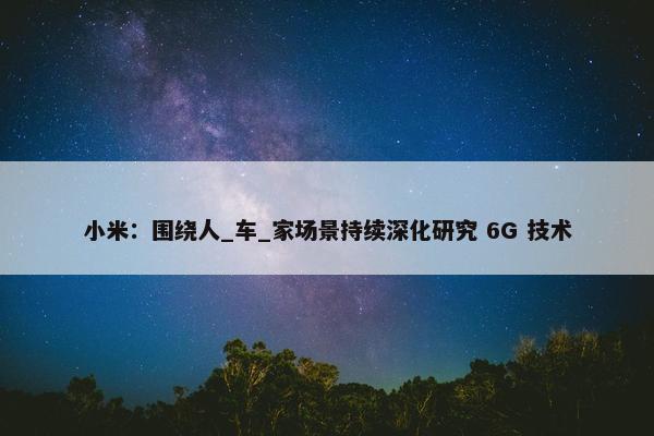 小米：围绕人_车_家场景持续深化研究 6G 技术