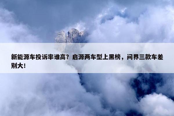 新能源车投诉率谁高？启源两车型上黑榜，问界三款车差别大！