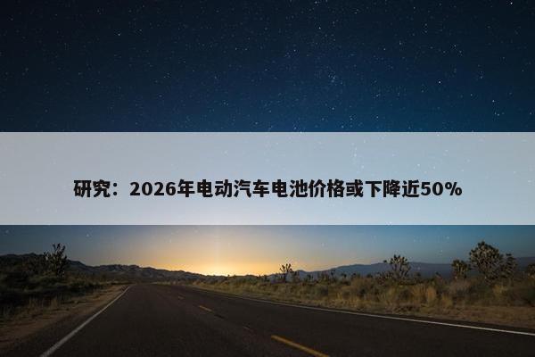 研究：2026年电动汽车电池价格或下降近50%