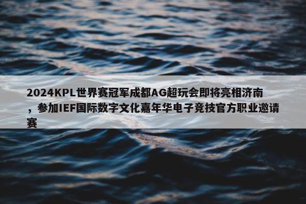 2024KPL世界赛冠军成都AG超玩会即将亮相济南，参加IEF国际数字文化嘉年华电子竞技官方职业邀请赛