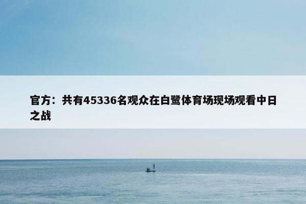 官方：共有45336名观众在白鹭体育场现场观看中日之战