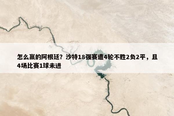 怎么赢的阿根廷？沙特18强赛遭4轮不胜2负2平，且4场比赛1球未进