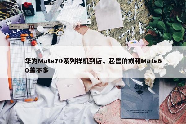 华为Mate70系列样机到店，起售价或和Mate60差不多