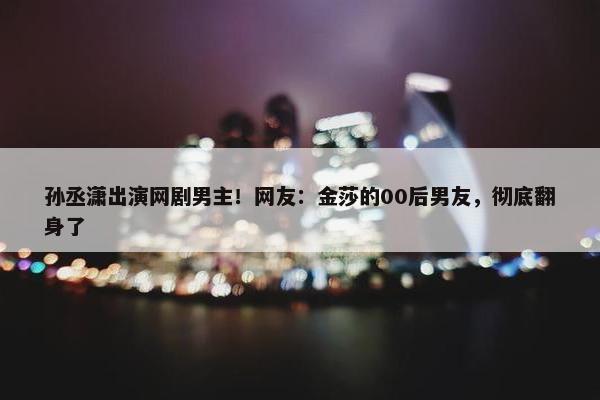 孙丞潇出演网剧男主！网友：金莎的00后男友，彻底翻身了