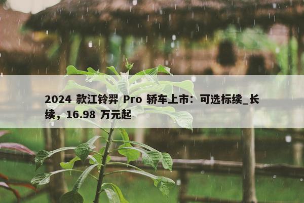 2024 款江铃羿 Pro 轿车上市：可选标续_长续，16.98 万元起