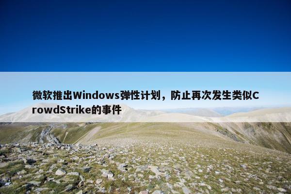 微软推出Windows弹性计划，防止再次发生类似CrowdStrike的事件