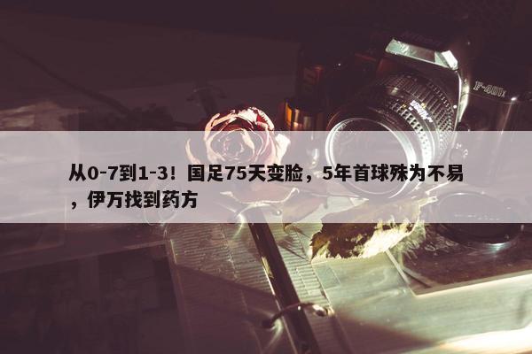 从0-7到1-3！国足75天变脸，5年首球殊为不易，伊万找到药方