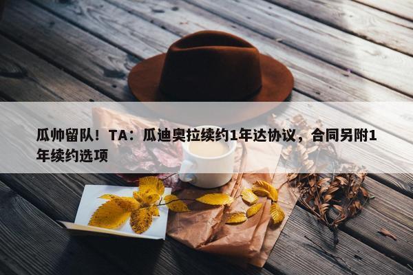 瓜帅留队！TA：瓜迪奥拉续约1年达协议，合同另附1年续约选项