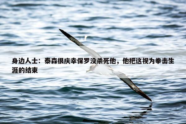 身边人士：泰森很庆幸保罗没杀死他，他把这视为拳击生涯的结束