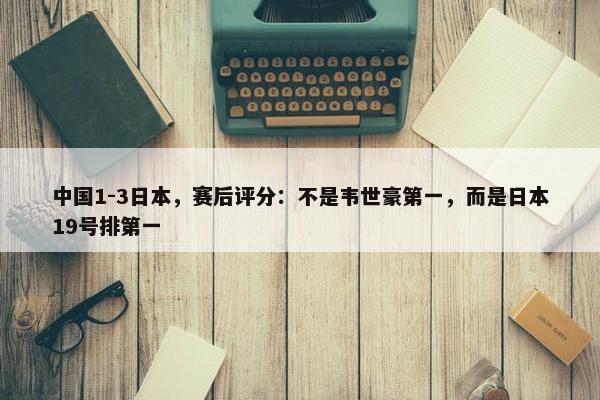 中国1-3日本，赛后评分：不是韦世豪第一，而是日本19号排第一