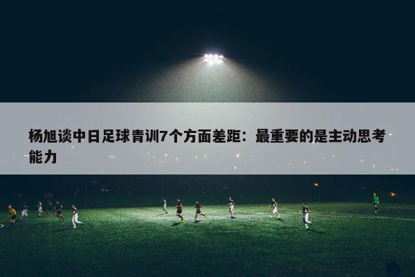 杨旭谈中日足球青训7个方面差距：最重要的是主动思考能力