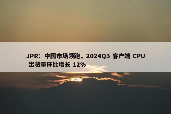 JPR：中国市场领跑，2024Q3 客户端 CPU 出货量环比增长 12%