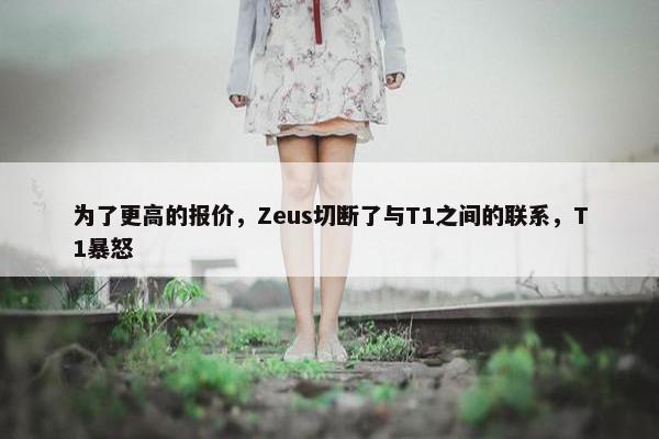 为了更高的报价，Zeus切断了与T1之间的联系，T1暴怒