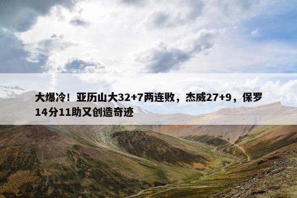 大爆冷！亚历山大32+7两连败，杰威27+9，保罗14分11助又创造奇迹