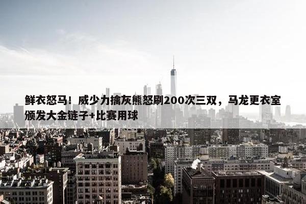 鲜衣怒马！威少力擒灰熊怒刷200次三双，马龙更衣室颁发大金链子+比赛用球