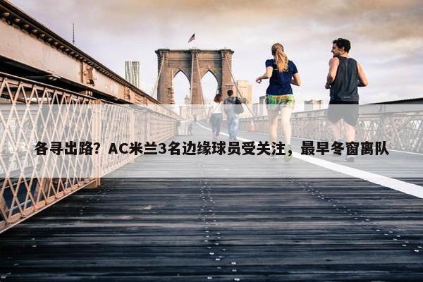 各寻出路？AC米兰3名边缘球员受关注，最早冬窗离队