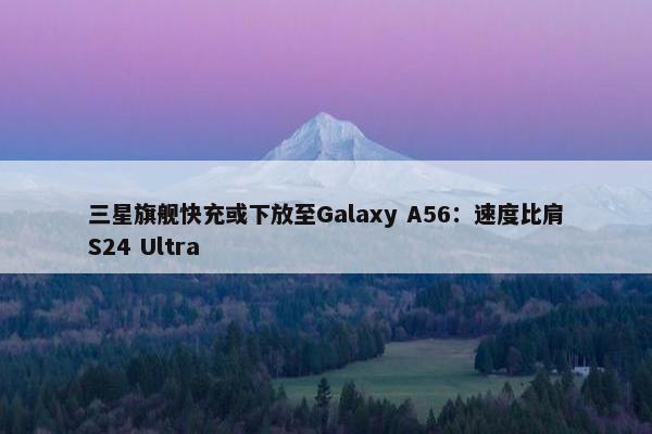 三星旗舰快充或下放至Galaxy A56：速度比肩S24 Ultra