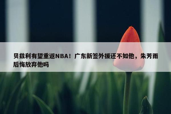 贝兹利有望重返NBA！广东新签外援还不如他，朱芳雨后悔放弃他吗