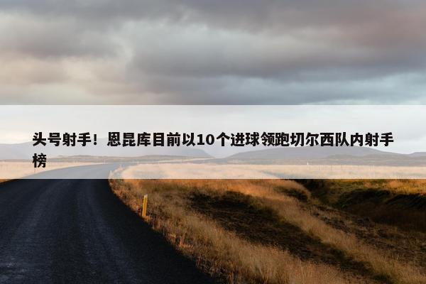 头号射手！恩昆库目前以10个进球领跑切尔西队内射手榜