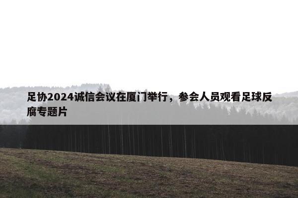 足协2024诚信会议在厦门举行，参会人员观看足球反腐专题片