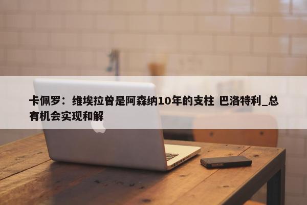 卡佩罗：维埃拉曾是阿森纳10年的支柱 巴洛特利_总有机会实现和解