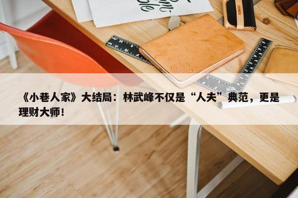 《小巷人家》大结局：林武峰不仅是“人夫”典范，更是理财大师！