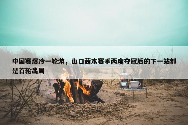 中国赛爆冷一轮游，山口茜本赛季两度夺冠后的下一站都是首轮出局