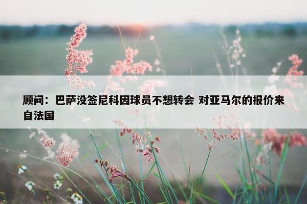 顾问：巴萨没签尼科因球员不想转会 对亚马尔的报价来自法国