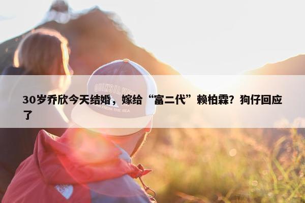 30岁乔欣今天结婚，嫁给“富二代”赖柏霖？狗仔回应了