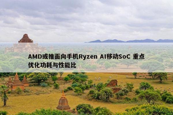 AMD或推面向手机Ryzen AI移动SoC 重点优化功耗与性能比