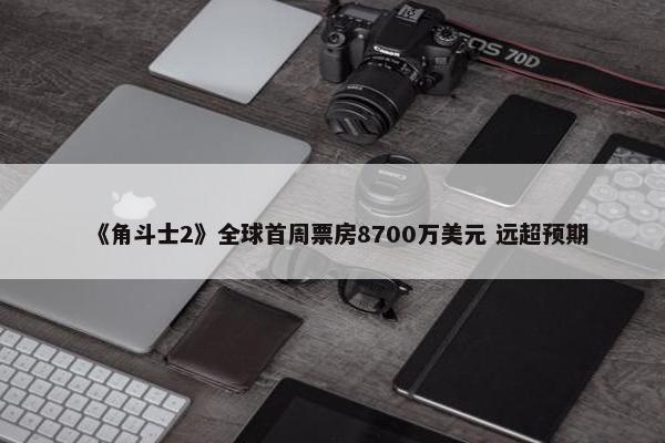 《角斗士2》全球首周票房8700万美元 远超预期