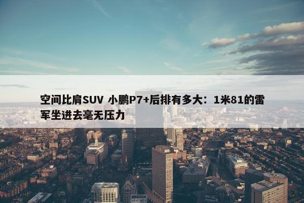 空间比肩SUV 小鹏P7+后排有多大：1米81的雷军坐进去毫无压力