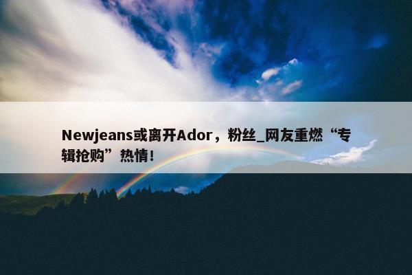 Newjeans或离开Ador，粉丝_网友重燃“专辑抢购”热情！