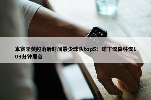 本赛季英超落后时间最少球队top5：诺丁汉森林仅103分钟居首