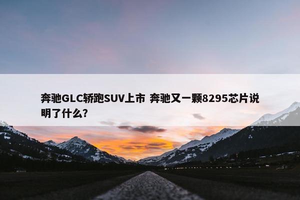 奔驰GLC轿跑SUV上市 奔驰又一颗8295芯片说明了什么？