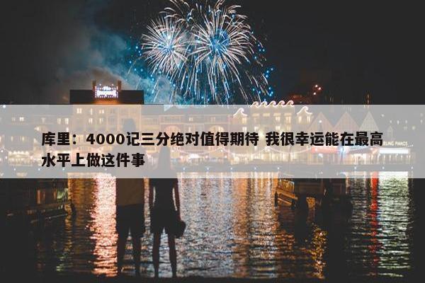 库里：4000记三分绝对值得期待 我很幸运能在最高水平上做这件事