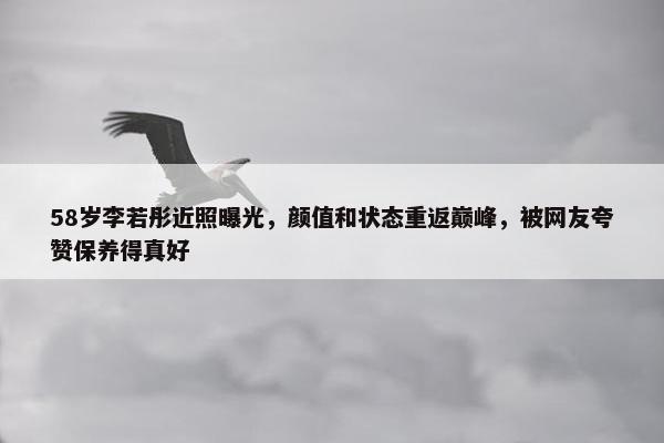 58岁李若彤近照曝光，颜值和状态重返巅峰，被网友夸赞保养得真好