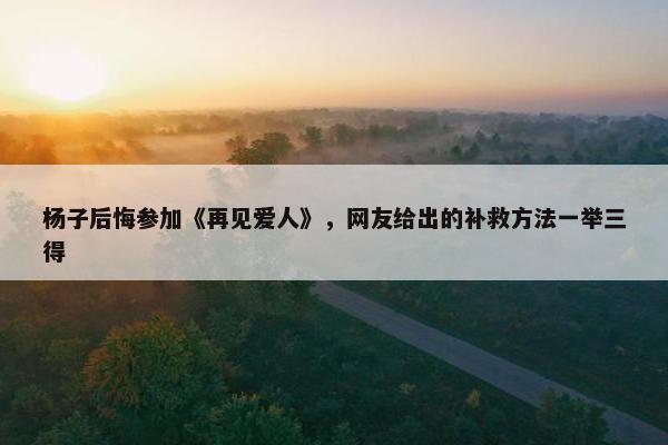 杨子后悔参加《再见爱人》，网友给出的补救方法一举三得